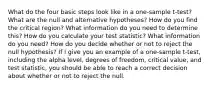 What do the four basic steps look like in a one-sample t-test? What are the null and alternative hypotheses? How do you find the critical region? What information do you need to determine this? How do you calculate your test statistic? What information do you need? How do you decide whether or not to reject the null hypothesis? If I give you an example of a one-sample t-test, including the alpha level, degrees of freedom, critical value, and test statistic, you should be able to reach a correct decision about whether or not to reject the null.