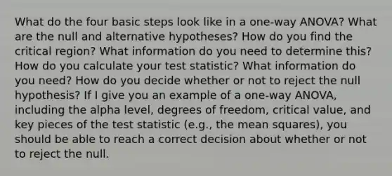 What do the four basic steps look like in a one-way ANOVA? What are the null and alternative hypotheses? How do you find the critical region? What information do you need to determine this? How do you calculate your test statistic? What information do you need? How do you decide whether or not to reject the null hypothesis? If I give you an example of a one-way ANOVA, including the alpha level, degrees of freedom, critical value, and key pieces of the test statistic (e.g., the mean squares), you should be able to reach a correct decision about whether or not to reject the null.