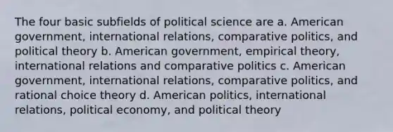 The four basic subfields of political science are a. American government, international relations, comparative politics, and political theory b. American government, empirical theory, international relations and comparative politics c. American government, international relations, comparative politics, and rational choice theory d. American politics, international relations, political economy, and political theory