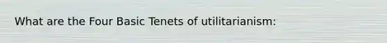 What are the Four Basic Tenets of utilitarianism: