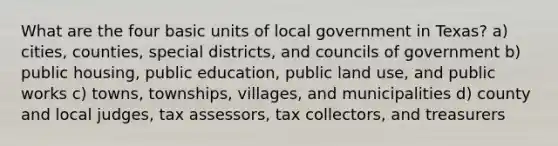 What are the four basic units of local government in Texas? a) cities, counties, special districts, and councils of government b) public housing, public education, public land use, and public works c) towns, townships, villages, and municipalities d) county and local judges, tax assessors, tax collectors, and treasurers