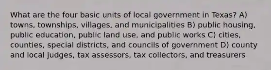 What are the four basic units of local government in Texas? A) towns, townships, villages, and municipalities B) public housing, public education, public land use, and public works C) cities, counties, special districts, and councils of government D) county and local judges, tax assessors, tax collectors, and treasurers