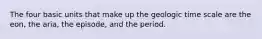 The four basic units that make up the geologic time scale are the eon, the aria, the episode, and the period.