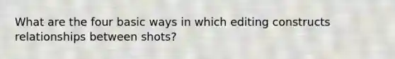 What are the four basic ways in which editing constructs relationships between shots?