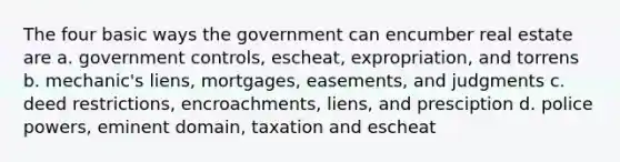 The four basic ways the government can encumber real estate are a. government controls, escheat, expropriation, and torrens b. mechanic's liens, mortgages, easements, and judgments c. deed restrictions, encroachments, liens, and presciption d. police powers, eminent domain, taxation and escheat