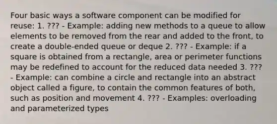 Four basic ways a software component can be modified for reuse: 1. ??? - Example: adding new methods to a queue to allow elements to be removed from the rear and added to the front, to create a double-ended queue or deque 2. ??? - Example: if a square is obtained from a rectangle, area or perimeter functions may be redefined to account for the reduced data needed 3. ??? - Example: can combine a circle and rectangle into an abstract object called a figure, to contain the common features of both, such as position and movement 4. ??? - Examples: overloading and parameterized types