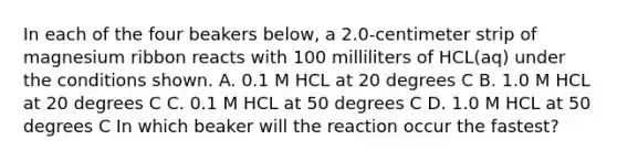 In each of the four beakers below, a 2.0-centimeter strip of magnesium ribbon reacts with 100 milliliters of HCL(aq) under the conditions shown. A. 0.1 M HCL at 20 degrees C B. 1.0 M HCL at 20 degrees C C. 0.1 M HCL at 50 degrees C D. 1.0 M HCL at 50 degrees C In which beaker will the reaction occur the fastest?