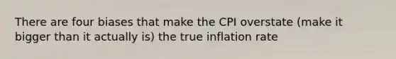 There are four biases that make the CPI overstate (make it bigger than it actually is) the true inflation rate