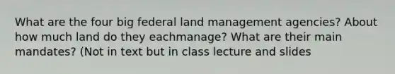 What are the four big federal land management agencies? About how much land do they eachmanage? What are their main mandates? (Not in text but in class lecture and slides