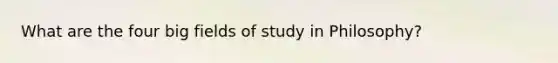 What are the four big fields of study in Philosophy?