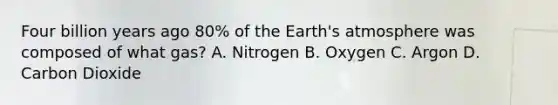 Four billion years ago 80% of the Earth's atmosphere was composed of what gas? A. Nitrogen B. Oxygen C. Argon D. Carbon Dioxide