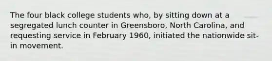 The four black college students who, by sitting down at a segregated lunch counter in Greensboro, North Carolina, and requesting service in February 1960, initiated the nationwide sit-in movement.