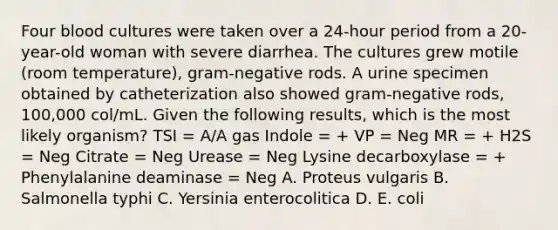 Four blood cultures were taken over a 24-hour period from a 20-year-old woman with severe diarrhea. The cultures grew motile (room temperature), gram-negative rods. A urine specimen obtained by catheterization also showed gram-negative rods, 100,000 col/mL. Given the following results, which is the most likely organism? TSI = A/A gas Indole = + VP = Neg MR = + H2S = Neg Citrate = Neg Urease = Neg Lysine decarboxylase = + Phenylalanine deaminase = Neg A. Proteus vulgaris B. Salmonella typhi C. Yersinia enterocolitica D. E. coli