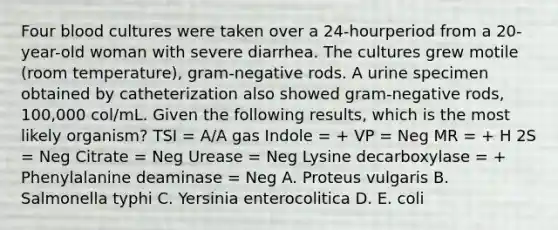 Four blood cultures were taken over a 24-hourperiod from a 20-year-old woman with severe diarrhea. The cultures grew motile (room temperature), gram-negative rods. A urine specimen obtained by catheterization also showed gram-negative rods, 100,000 col/mL. Given the following results, which is the most likely organism? TSI = A/A gas Indole = + VP = Neg MR = + H 2S = Neg Citrate = Neg Urease = Neg Lysine decarboxylase = + Phenylalanine deaminase = Neg A. Proteus vulgaris B. Salmonella typhi C. Yersinia enterocolitica D. E. coli