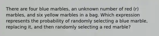 There are four blue marbles, an unknown number of red (r) marbles, and six yellow marbles in a bag. Which expression represents the probability of randomly selecting a blue marble, replacing it, and then randomly selecting a red marble?