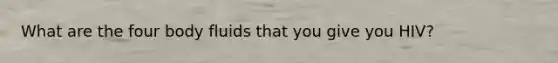 What are the four body fluids that you give you HIV?