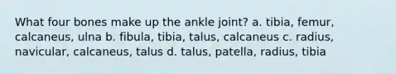 What four bones make up the ankle joint? a. tibia, femur, calcaneus, ulna b. fibula, tibia, talus, calcaneus c. radius, navicular, calcaneus, talus d. talus, patella, radius, tibia