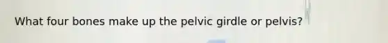 What four bones make up the pelvic girdle or pelvis?