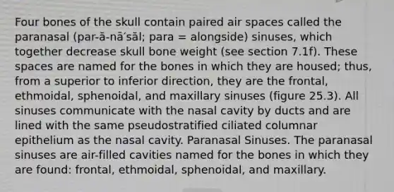 Four bones of the skull contain paired air spaces called the paranasal (par-ă-nā′săl; para = alongside) sinuses, which together decrease skull bone weight (see section 7.1f). These spaces are named for the bones in which they are housed; thus, from a superior to inferior direction, they are the frontal, ethmoidal, sphenoidal, and maxillary sinuses (figure 25.3). All sinuses communicate with the nasal cavity by ducts and are lined with the same pseudostratified ciliated columnar epithelium as the nasal cavity. Paranasal Sinuses. The paranasal sinuses are air-filled cavities named for the bones in which they are found: frontal, ethmoidal, sphenoidal, and maxillary.