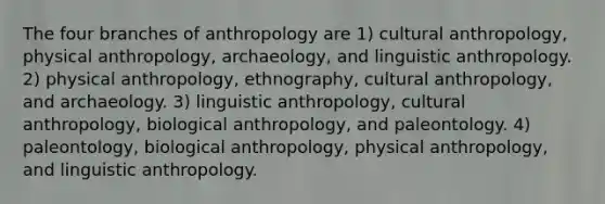 The four branches of anthropology are 1) cultural anthropology, physical anthropology, archaeology, and linguistic anthropology. 2) physical anthropology, ethnography, cultural anthropology, and archaeology. 3) linguistic anthropology, cultural anthropology, biological anthropology, and paleontology. 4) paleontology, biological anthropology, physical anthropology, and linguistic anthropology.