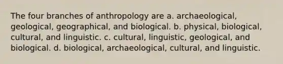 The four branches of anthropology are a. archaeological, geological, geographical, and biological. b. physical, biological, cultural, and linguistic. c. cultural, linguistic, geological, and biological. d. biological, archaeological, cultural, and linguistic.