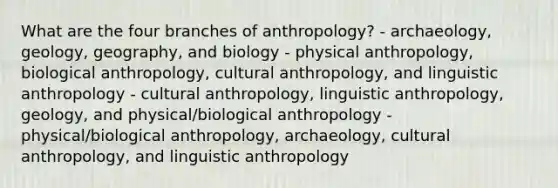 What are the four branches of anthropology? - archaeology, geology, geography, and biology - physical anthropology, biological anthropology, cultural anthropology, and linguistic anthropology - cultural anthropology, linguistic anthropology, geology, and physical/biological anthropology - physical/biological anthropology, archaeology, cultural anthropology, and linguistic anthropology