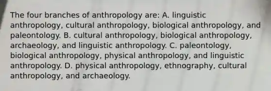 The four branches of anthropology are: A. linguistic anthropology, cultural anthropology, biological anthropology, and paleontology. B. cultural anthropology, biological anthropology, archaeology, and linguistic anthropology. C. paleontology, biological anthropology, physical anthropology, and linguistic anthropology. D. physical anthropology, ethnography, cultural anthropology, and archaeology.