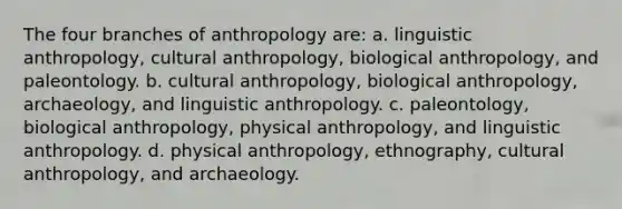 The four branches of anthropology are: a. linguistic anthropology, cultural anthropology, biological anthropology, and paleontology. b. cultural anthropology, biological anthropology, archaeology, and linguistic anthropology. c. paleontology, biological anthropology, physical anthropology, and linguistic anthropology. d. physical anthropology, ethnography, cultural anthropology, and archaeology.