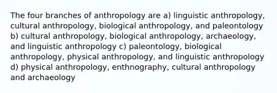 The four branches of anthropology are a) linguistic anthropology, cultural anthropology, biological anthropology, and paleontology b) cultural anthropology, biological anthropology, archaeology, and linguistic anthropology c) paleontology, biological anthropology, physical anthropology, and linguistic anthropology d) physical anthropology, enthnography, cultural anthropology and archaeology