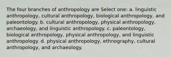 The four branches of anthropology are Select one: a. linguistic anthropology, cultural anthropology, biological anthropology, and paleontology. b. cultural anthropology, physical anthropology, archaeology, and linguistic anthropology. c. paleontology, biological anthropology, physical anthropology, and linguistic anthropology. d. physical anthropology, ethnography, cultural anthropology, and archaeology.