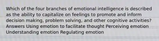 Which of the four branches of emotional intelligence is described as the ability to capitalize on feelings to promote and inform decision making, problem solving, and other cognitive activities? Answers Using emotion to facilitate thought Perceiving emotion Understanding emotion Regulating emotion