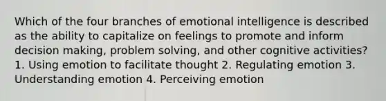 Which of the four branches of emotional intelligence is described as the ability to capitalize on feelings to promote and inform <a href='https://www.questionai.com/knowledge/kuI1pP196d-decision-making' class='anchor-knowledge'>decision making</a>, <a href='https://www.questionai.com/knowledge/kZi0diIlxK-problem-solving' class='anchor-knowledge'>problem solving</a>, and other cognitive activities? 1. Using emotion to facilitate thought 2. Regulating emotion 3. Understanding emotion 4. Perceiving emotion