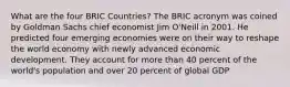 What are the four BRIC Countries? The BRIC acronym was coined by Goldman Sachs chief economist Jim O'Neill in 2001. He predicted four emerging economies were on their way to reshape the world economy with newly advanced economic development. They account for more than 40 percent of the world's population and over 20 percent of global GDP