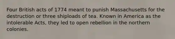 Four British acts of 1774 meant to punish Massachusetts for the destruction or three shiploads of tea. Known in America as the intolerable Acts, they led to open rebellion in the northern colonies.