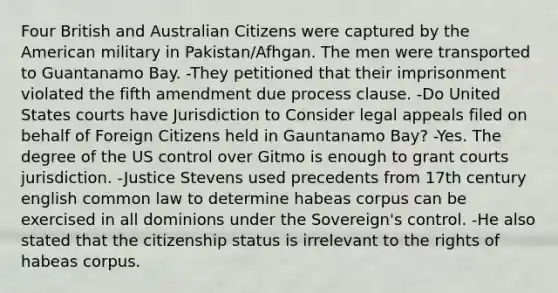 Four British and Australian Citizens were captured by the American military in Pakistan/Afhgan. The men were transported to Guantanamo Bay. -They petitioned that their imprisonment violated the fifth amendment due process clause. -Do United States courts have Jurisdiction to Consider legal appeals filed on behalf of Foreign Citizens held in Gauntanamo Bay? -Yes. The degree of the US control over Gitmo is enough to grant courts jurisdiction. -Justice Stevens used precedents from 17th century english common law to determine habeas corpus can be exercised in all dominions under the Sovereign's control. -He also stated that the citizenship status is irrelevant to the rights of habeas corpus.