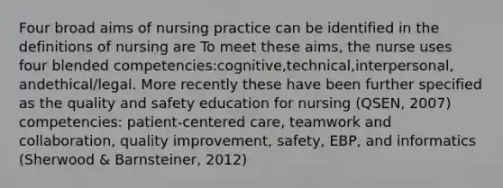 Four broad aims of nursing practice can be identified in the definitions of nursing are To meet these aims, the nurse uses four blended competencies:cognitive,technical,interpersonal, andethical/legal. More recently these have been further specified as the quality and safety education for nursing (QSEN, 2007) competencies: patient-centered care, teamwork and collaboration, quality improvement, safety, EBP, and informatics (Sherwood & Barnsteiner, 2012)