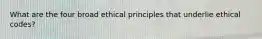 What are the four broad ethical principles that underlie ethical codes?