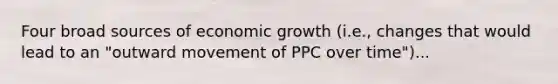 Four broad sources of economic growth (i.e., changes that would lead to an "outward movement of PPC over time")...