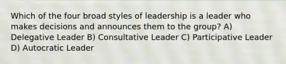 Which of the four broad styles of leadership is a leader who makes decisions and announces them to the group? A) Delegative Leader B) Consultative Leader C) Participative Leader D) Autocratic Leader