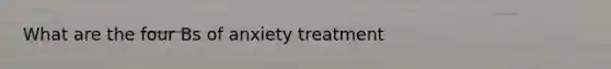 What are the four Bs of anxiety treatment