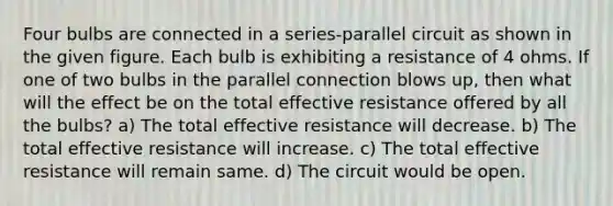 Four bulbs are connected in a series-parallel circuit as shown in the given figure. Each bulb is exhibiting a resistance of 4 ohms. If one of two bulbs in the parallel connection blows up, then what will the effect be on the total effective resistance offered by all the bulbs? a) The total effective resistance will decrease. b) The total effective resistance will increase. c) The total effective resistance will remain same. d) The circuit would be open.