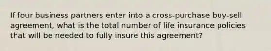 If four business partners enter into a cross-purchase buy-sell agreement, what is the total number of life insurance policies that will be needed to fully insure this agreement?