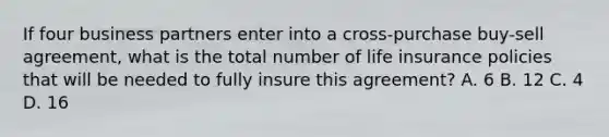 If four business partners enter into a cross-purchase buy-sell agreement, what is the total number of life insurance policies that will be needed to fully insure this agreement? A. 6 B. 12 C. 4 D. 16