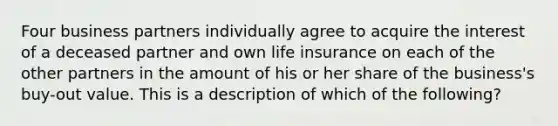 Four business partners individually agree to acquire the interest of a deceased partner and own life insurance on each of the other partners in the amount of his or her share of the business's buy-out value. This is a description of which of the following?