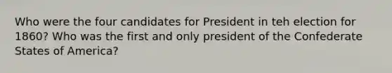 Who were the four candidates for President in teh election for 1860? Who was the first and only president of the Confederate States of America?