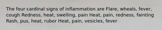 The four cardinal signs of inflammation are Flare, wheals, fever, cough Redness, heat, swelling, pain Heat, pain, redness, fainting Rash, pus, heat, rubor Heat, pain, vesicles, fever