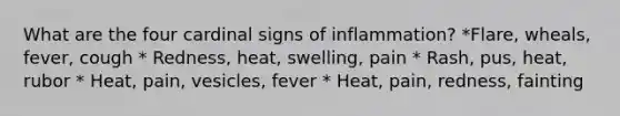 What are the four cardinal signs of inflammation? *Flare, wheals, fever, cough * Redness, heat, swelling, pain * Rash, pus, heat, rubor * Heat, pain, vesicles, fever * Heat, pain, redness, fainting