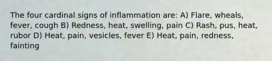 The four cardinal signs of inflammation are: A) Flare, wheals, fever, cough B) Redness, heat, swelling, pain C) Rash, pus, heat, rubor D) Heat, pain, vesicles, fever E) Heat, pain, redness, fainting