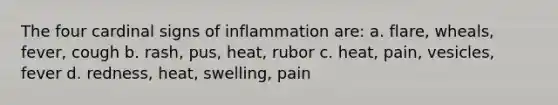 The four cardinal signs of inflammation are: a. flare, wheals, fever, cough b. rash, pus, heat, rubor c. heat, pain, vesicles, fever d. redness, heat, swelling, pain