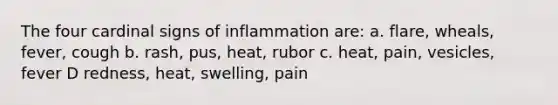 The four cardinal signs of inflammation are: a. flare, wheals, fever, cough b. rash, pus, heat, rubor c. heat, pain, vesicles, fever D redness, heat, swelling, pain